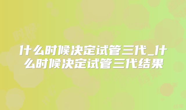 什么时候决定试管三代_什么时候决定试管三代结果