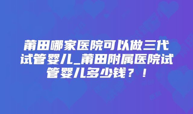 莆田哪家医院可以做三代试管婴儿_莆田附属医院试管婴儿多少钱？！