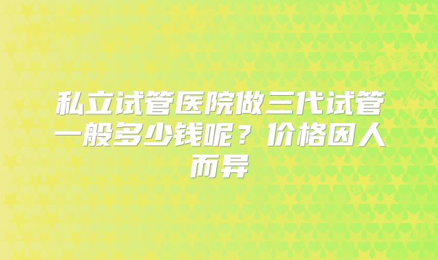 私立试管医院做三代试管一般多少钱呢？价格因人而异