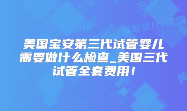 美国宝安第三代试管婴儿需要做什么检查_美国三代试管全套费用!