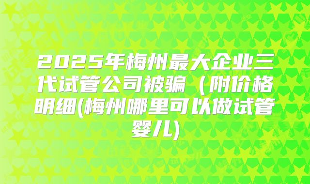 2025年梅州最大企业三代试管公司被骗(附价格明细(梅州哪里可以做试管婴儿)