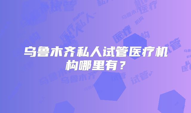乌鲁木齐私人试管医疗机构哪里有?