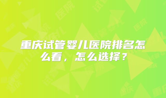 重庆试管婴儿医院排名怎么看，怎么选择？