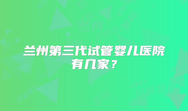 兰州第三代试管婴儿医院有几家？