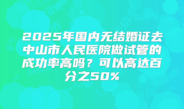 2025年国内无结婚证去中山市人民医院做试管的成功率高吗？可以高达百分之50%