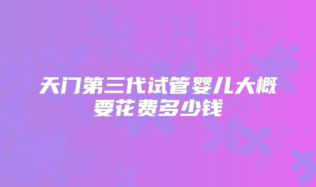 天门第三代试管婴儿大概要花费多少钱