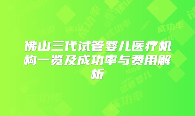 佛山三代试管婴儿医疗机构一览及成功率与费用解析