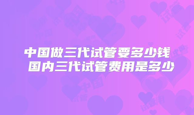 中国做三代试管要多少钱 国内三代试管费用是多少