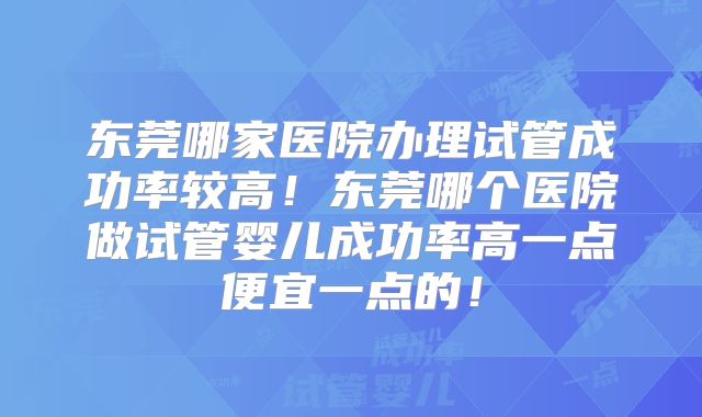 东莞哪家医院办理试管成功率较高!东莞哪个医院做试管婴儿成功率高一点便宜一点的!