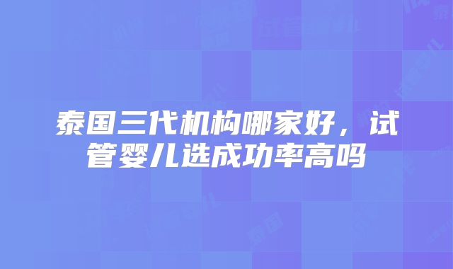 泰国三代机构哪家好，试管婴儿选成功率高吗