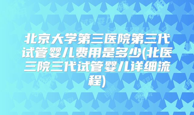 北京大学第三医院第三代试管婴儿费用是多少(北医三院三代试管婴儿详细流程)