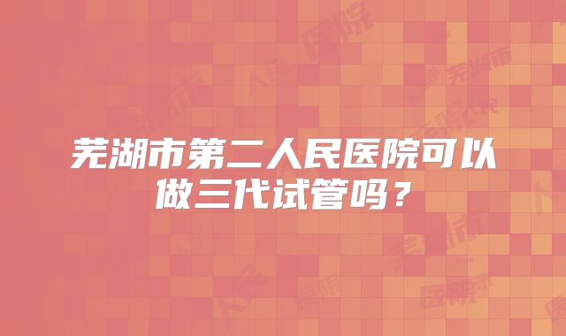 芜湖市第二人民医院可以做三代试管吗?