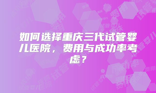 如何选择重庆三代试管婴儿医院，费用与成功率考虑？