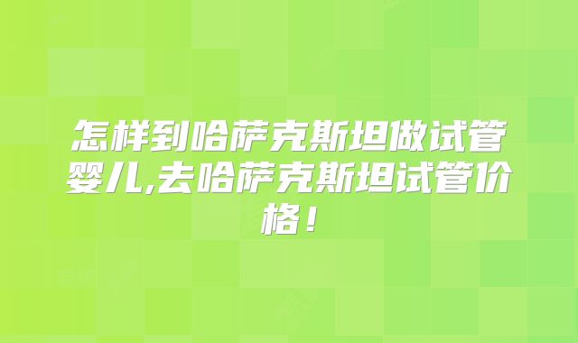 怎样到哈萨克斯坦做试管婴儿,去哈萨克斯坦试管价格!