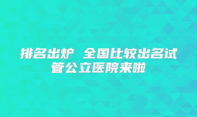 排名出炉 全国比较出名试管公立医院来啦
