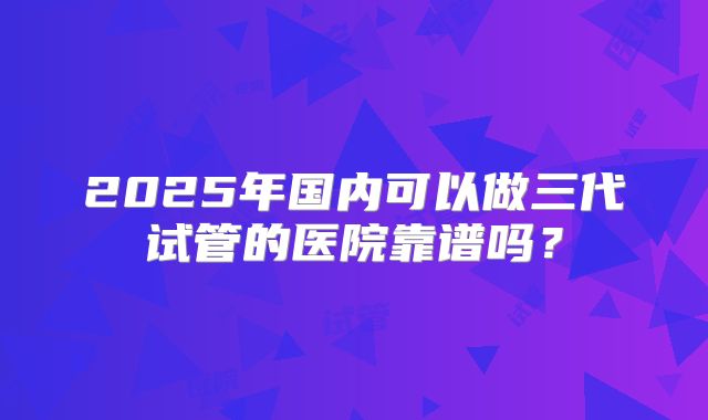 2025年国内可以做三代试管的医院靠谱吗？