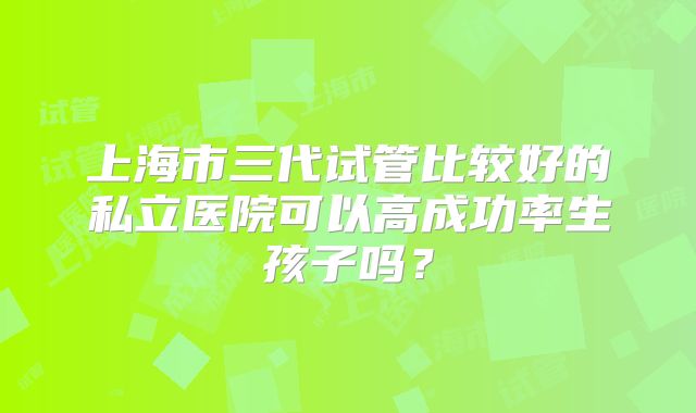 上海市三代试管比较好的私立医院可以高成功率生孩子吗?