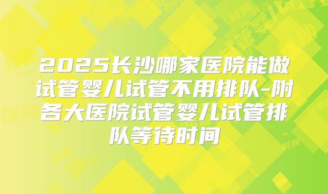 2025长沙哪家医院能做试管婴儿试管不用排队-附各大医院试管婴儿试管排队等待时间