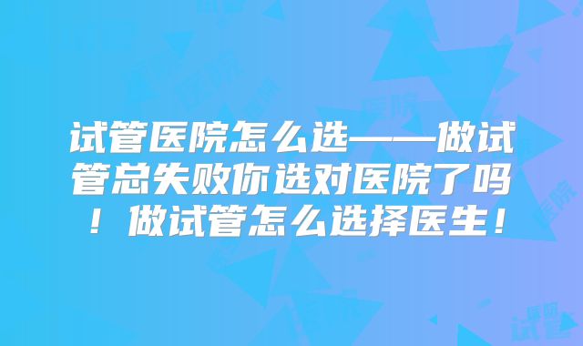 试管医院怎么选——做试管总失败你选对医院了吗!做试管怎么选择医生!