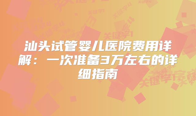 汕头试管婴儿医院费用详解:一次准备3万左右的详细指南