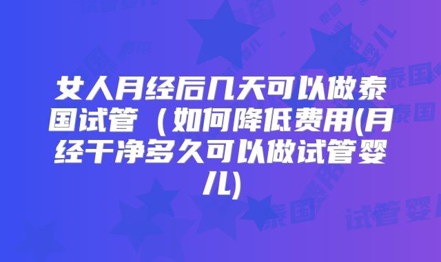女人月经后几天可以做泰国试管(如何降低费用(月经干净多久可以做试管婴儿)