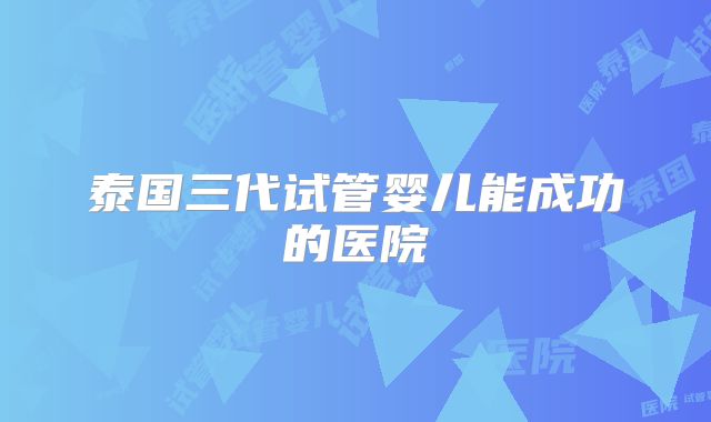 泰国三代试管婴儿能成功的医院