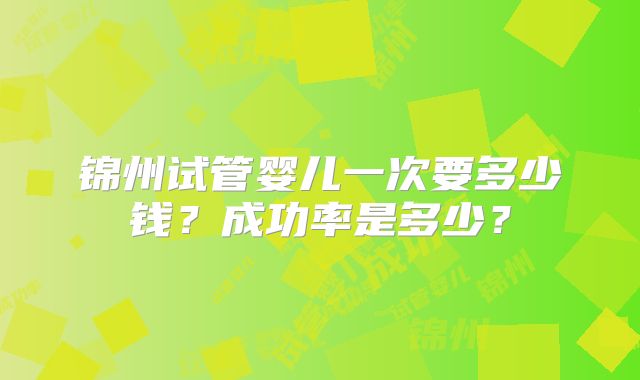 锦州试管婴儿一次要多少钱？成功率是多少？