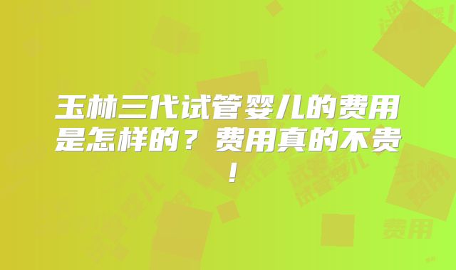 玉林三代试管婴儿的费用是怎样的?费用真的不贵!