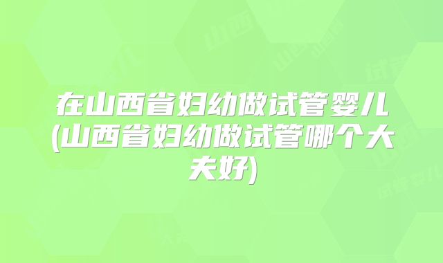 在山西省妇幼做试管婴儿(山西省妇幼做试管哪个大夫好)