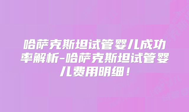 哈萨克斯坦试管婴儿成功率解析-哈萨克斯坦试管婴儿费用明细！