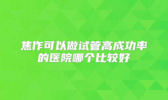 焦作可以做试管高成功率的医院哪个比较好
