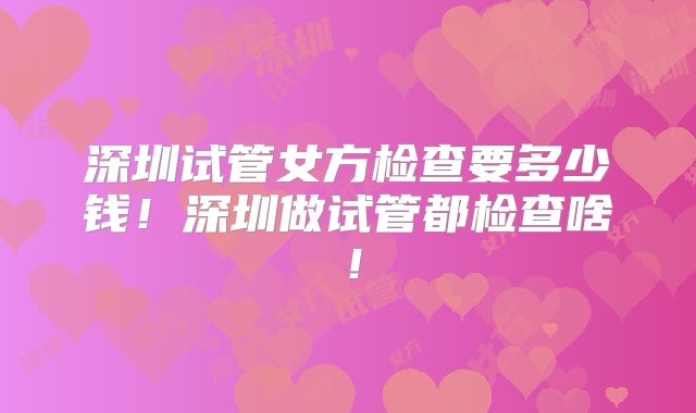 深圳试管女方检查要多少钱!深圳做试管都检查啥!
