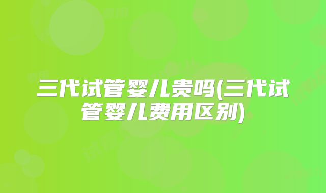 三代试管婴儿贵吗(三代试管婴儿费用区别)