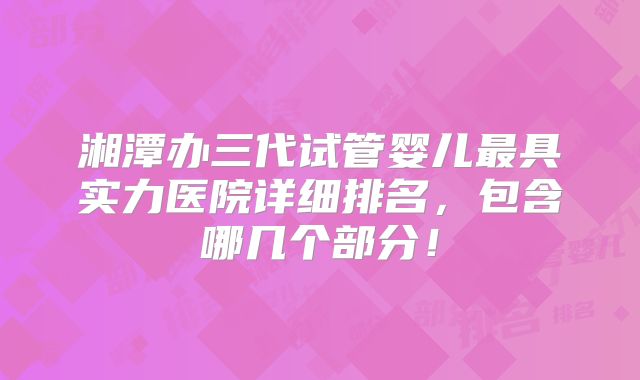 湘潭办三代试管婴儿最具实力医院详细排名，包含哪几个部分！