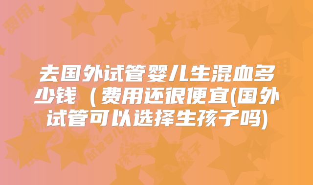 去国外试管婴儿生混血多少钱（费用还很便宜(国外试管可以选择生孩子吗)
