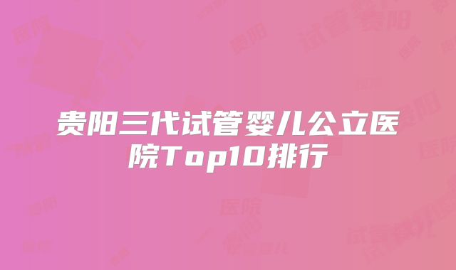 贵阳三代试管婴儿公立医院Top10排行