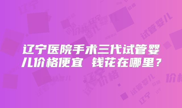 辽宁医院手术三代试管婴儿价格便宜 钱花在哪里?