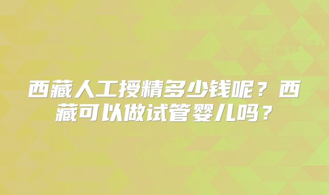 西藏人工授精多少钱呢？西藏可以做试管婴儿吗？