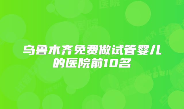 乌鲁木齐免费做试管婴儿的医院前10名