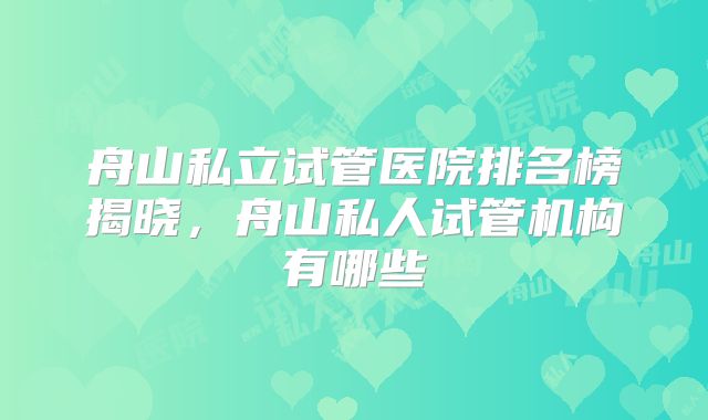 舟山私立试管医院排名榜揭晓,舟山私人试管机构有哪些