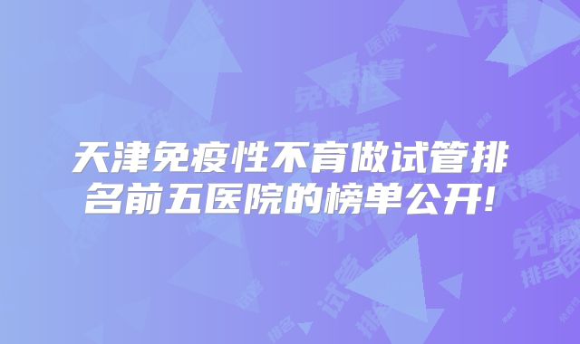 天津免疫性不育做试管排名前五医院的榜单公开!