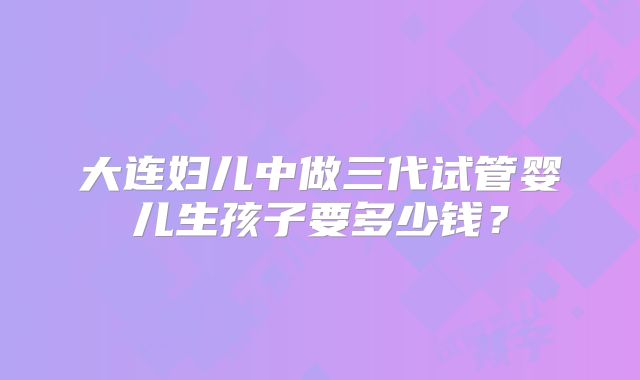 大连妇儿中做三代试管婴儿生孩子要多少钱?