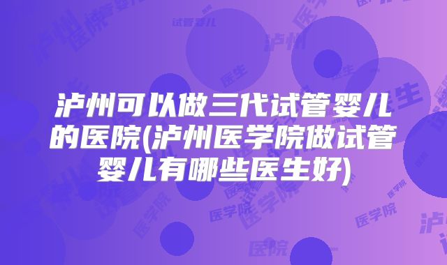 泸州可以做三代试管婴儿的医院(泸州医学院做试管婴儿有哪些医生好)