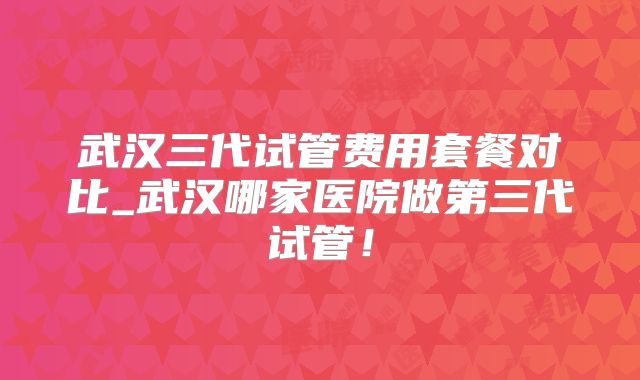 武汉三代试管费用套餐对比_武汉哪家医院做第三代试管！
