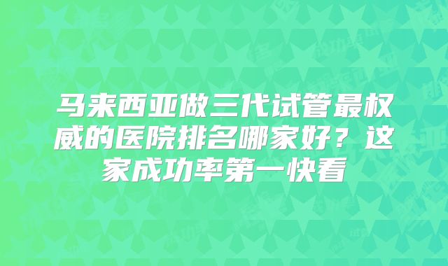 马来西亚做三代试管最权威的医院排名哪家好？这家成功率第一快看