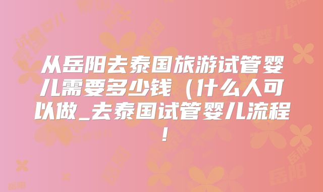 从岳阳去泰国旅游试管婴儿需要多少钱（什么人可以做_去泰国试管婴儿流程！