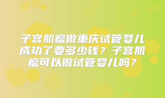 子宫肌瘤做重庆试管婴儿成功了要多少钱？子宫肌瘤可以做试管婴儿吗？