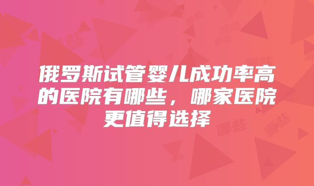 俄罗斯试管婴儿成功率高的医院有哪些,哪家医院更值得选择