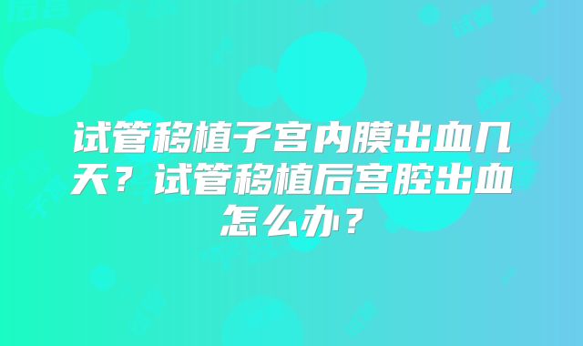 试管移植子宫内膜出血几天？试管移植后宫腔出血怎么办？