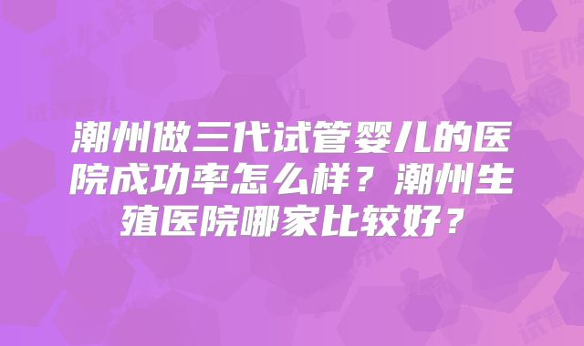 潮州做三代试管婴儿的医院成功率怎么样？潮州生殖医院哪家比较好？